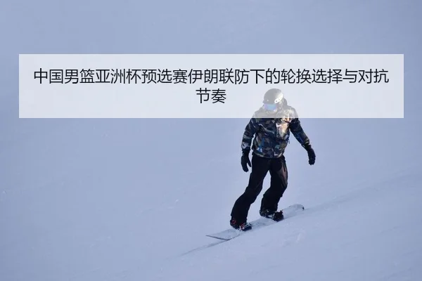 中国男篮亚洲杯预选赛伊朗联防下的轮换选择与对抗节奏