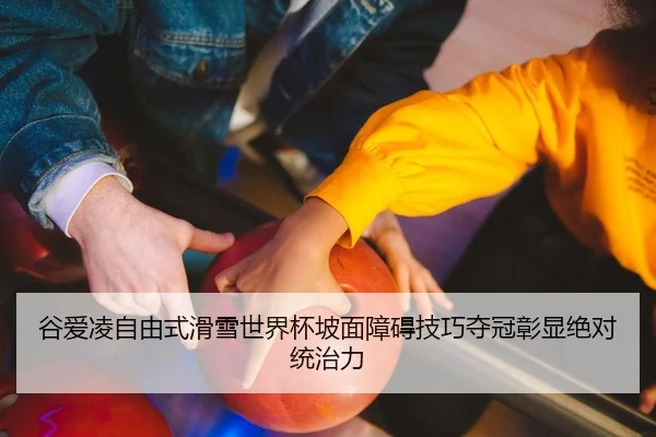 谷爱凌自由式滑雪世界杯坡面障碍技巧夺冠彰显绝对统治力